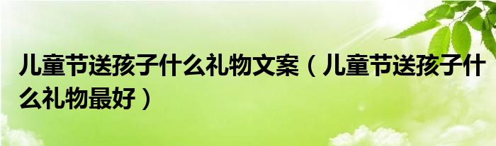 文案,儿童节送孩子什么礼物最好很多人还不知道,现在让我们一起来看看