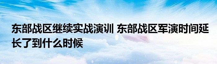 最新相关消息内容报道东部战区继续实战演训东部战区军演时间延长了到