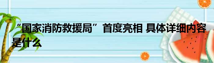 “国家消防救援局”首度亮相 具体详细内容是什么