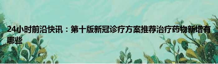 24小时前沿半岛电子下载入口
：第十版新冠诊疗方案推荐治疗药物新增有哪些