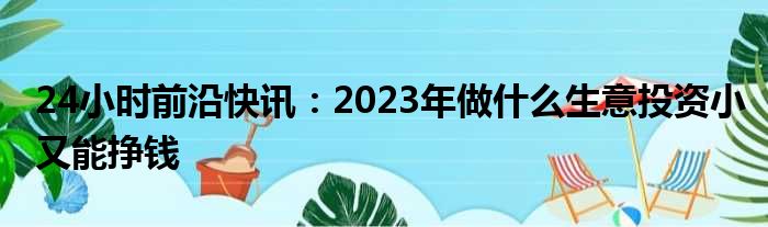 24小时前沿快讯：2023年做什么生意投资小又能挣钱