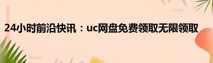 24小时前沿快讯：uc网盘免费领取无限领取