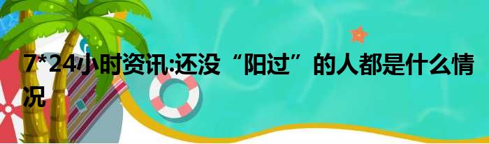 7*24小时资讯:还没“阳过”的人都是什么情况