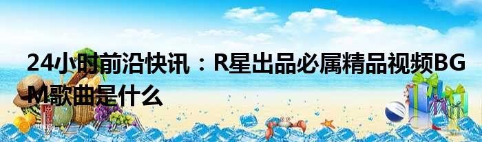 24小时前沿半岛电子下载入口
：R星出品必属精品视频BGM歌曲是什么