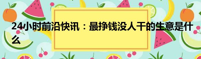 24小时前沿快讯：最挣钱没人干的生意是什么