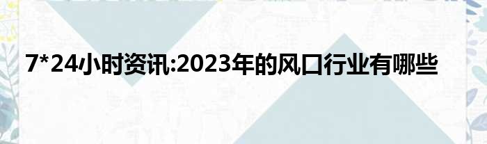 7*24小时资讯:2023年的风口行业有哪些