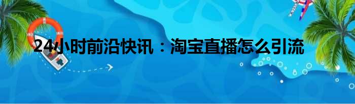 24小时前沿快讯：淘宝直播怎么引流