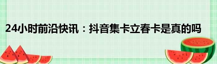 24小时前沿快讯：抖音集卡立春卡是真的吗