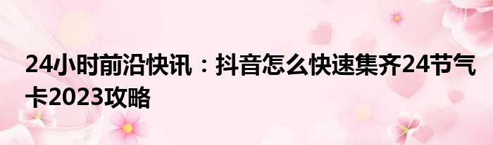 24小时前沿快讯：抖音怎么快速集齐24节气卡2023攻略