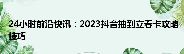 24小时前沿快讯：2023抖音抽到立春卡攻略技巧