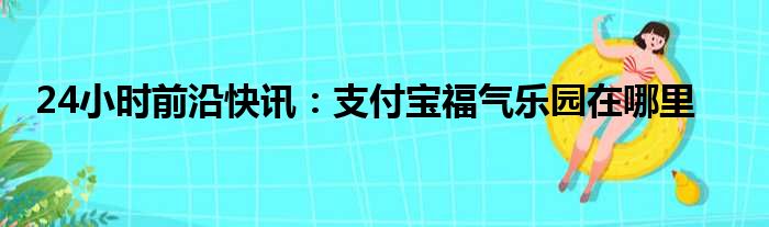 24小时前沿快讯：支付宝福气乐园在哪里