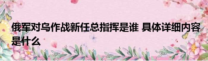 俄军对乌作战新任总指挥是谁 具体详细内容是什么