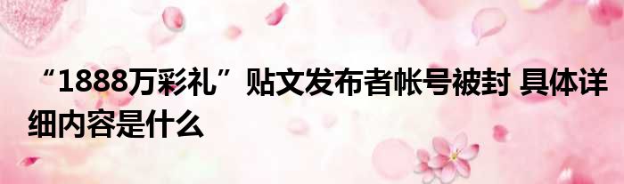 “1888万彩礼”贴文发布者帐号被封 具体详细内容是什么