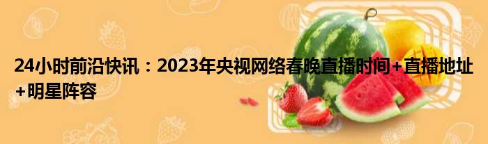 24小时前沿快讯：2023年央视网络春晚直播时间+直播地址+明星阵容