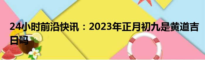 24小时前沿快讯：2023年正月初九是黄道吉日吗