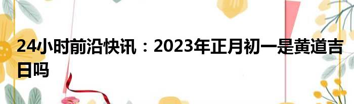 24小时前沿快讯：2023年正月初一是黄道吉日吗