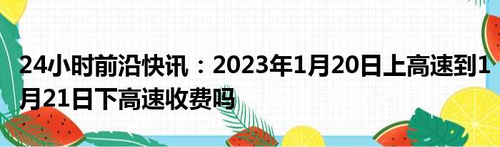 24小时前沿快讯：2023年1月20日上高速到1月21日下高速收费吗