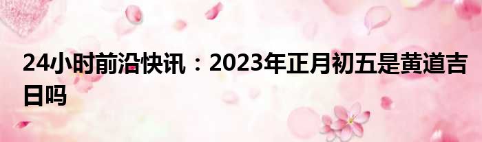 24小时前沿快讯：2023年正月初五是黄道吉日吗