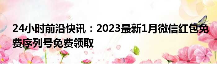 24小时前沿快讯：2023最新1月微信红包免费序列号免费领取