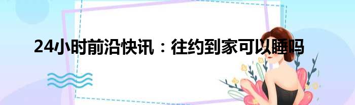 24小时前沿半岛电子下载入口
：往约到家可以睡吗