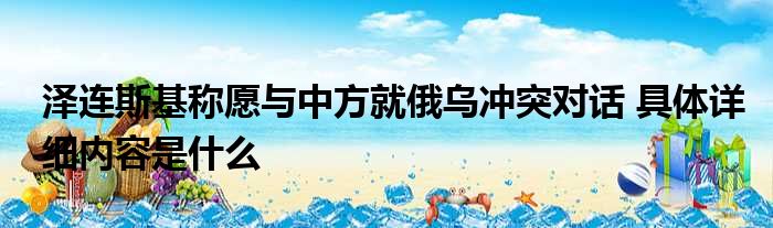 泽连斯基称愿与中方就俄乌冲突对话 具体详细内容是什么