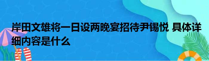 岸田文雄将一日设两晚宴招待尹锡悦 具体详细内容是什么