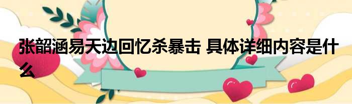 张韶涵易天边回忆杀暴击 具体详细内容是什么