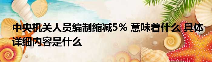 中央机关人员编制缩减5% 意味着什么 具体详细内容是什么