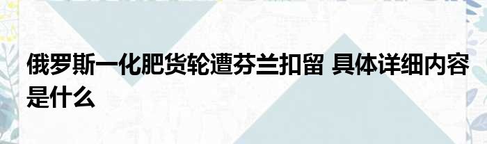 俄罗斯一化肥货轮遭芬兰扣留 具体详细内容是什么